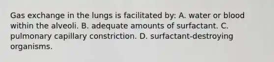 Gas exchange in the lungs is facilitated by: A. water or blood within the alveoli. B. adequate amounts of surfactant. C. pulmonary capillary constriction. D. surfactant-destroying organisms.