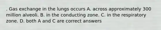 . Gas exchange in the lungs occurs A. across approximately 300 million alveoli. B. in the conducting zone. C. in the respiratory zone. D. both A and C are correct answers