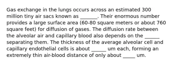 Gas exchange in the lungs occurs across an estimated 300 million tiny air sacs known as _______. Their enormous number provides a large surface area (60-80 square meters or about 760 square feet) for diffusion of gases. The diffusion rate between the alveolar air and capillary blood also depends on the ______ separating them. The thickness of the average alveolar cell and capillary endothelial cells is about ______ um each, forming an extremely thin air-blood distance of only about _____ um.