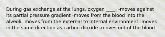 During gas exchange at the lungs, oxygen ____.​ -​moves against its partial pressure gradient -moves ​from the blood into the alveoli -​moves from the external to internal environment -​moves in the same direction as carbon dioxide -moves out of the blood​