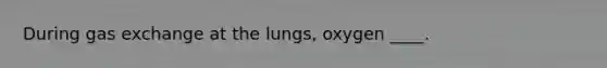 During gas exchange at the lungs, oxygen ____.​