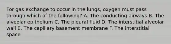 For gas exchange to occur in the lungs, oxygen must pass through which of the following? A. The conducting airways B. The alveolar epithelium C. The pleural fluid D. The interstitial alveolar wall E. The capillary basement membrane F. The interstitial space