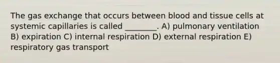 The gas exchange that occurs between blood and tissue cells at systemic capillaries is called ________. A) pulmonary ventilation B) expiration C) internal respiration D) external respiration E) respiratory gas transport