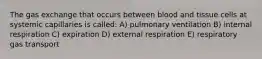 The gas exchange that occurs between blood and tissue cells at systemic capillaries is called: A) pulmonary ventilation B) internal respiration C) expiration D) external respiration E) respiratory gas transport