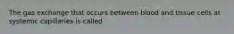 The gas exchange that occurs between blood and tissue cells at systemic capillaries is called