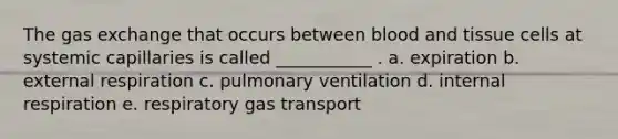 The gas exchange that occurs between blood and tissue cells at systemic capillaries is called ___________ . a. expiration b. external respiration c. pulmonary ventilation d. internal respiration e. respiratory gas transport