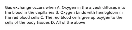 Gas exchange occurs when A. Oxygen in the alveoli diffuses into the blood in the capillaries B. Oxygen binds with hemoglobin in the red blood cells C. The red blood cells give up oxygen to the cells of the body tissues D. All of the above