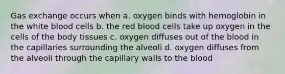 <a href='https://www.questionai.com/knowledge/kU8LNOksTA-gas-exchange' class='anchor-knowledge'>gas exchange</a> occurs when a. oxygen binds with hemoglobin in the white blood cells b. the red blood cells take up oxygen in the cells of the body tissues c. oxygen diffuses out of <a href='https://www.questionai.com/knowledge/k7oXMfj7lk-the-blood' class='anchor-knowledge'>the blood</a> in the capillaries surrounding the alveoli d. oxygen diffuses from the alveoli through the capillary walls to the blood