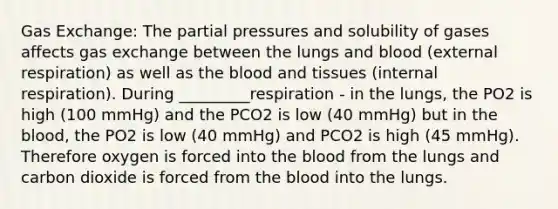 <a href='https://www.questionai.com/knowledge/kU8LNOksTA-gas-exchange' class='anchor-knowledge'>gas exchange</a>: The partial pressures and solubility of gases affects gas exchange between the lungs and blood (external respiration) as well as <a href='https://www.questionai.com/knowledge/k7oXMfj7lk-the-blood' class='anchor-knowledge'>the blood</a> and tissues (internal respiration). During _________respiration - in the lungs, the PO2 is high (100 mmHg) and the PCO2 is low (40 mmHg) but in the blood, the PO2 is low (40 mmHg) and PCO2 is high (45 mmHg). Therefore oxygen is forced into the blood from the lungs and carbon dioxide is forced from the blood into the lungs.