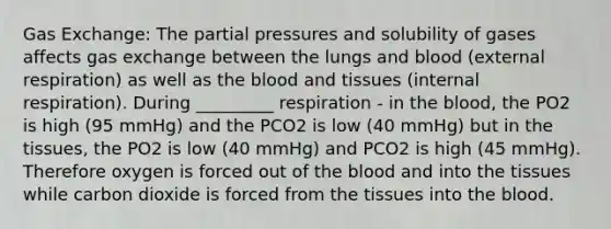 <a href='https://www.questionai.com/knowledge/kU8LNOksTA-gas-exchange' class='anchor-knowledge'>gas exchange</a>: The partial pressures and solubility of gases affects gas exchange between the lungs and blood (external respiration) as well as <a href='https://www.questionai.com/knowledge/k7oXMfj7lk-the-blood' class='anchor-knowledge'>the blood</a> and tissues (internal respiration). During _________ respiration - in the blood, the PO2 is high (95 mmHg) and the PCO2 is low (40 mmHg) but in the tissues, the PO2 is low (40 mmHg) and PCO2 is high (45 mmHg). Therefore oxygen is forced out of the blood and into the tissues while carbon dioxide is forced from the tissues into the blood.