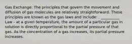 Gas Exchange: The principles that govern the movement and diffusion of gas molecules are relatively straightforward. These principles are known as the gas laws and include: . __________ Law - at a given temperature, the amount of a particular gas in solution is directly proportional to the partial pressure of that gas. As the concentration of a gas increases, its partial pressure increases.