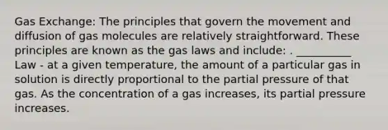 Gas Exchange: The principles that govern the movement and diffusion of gas molecules are relatively straightforward. These principles are known as the gas laws and include: . __________ Law - at a given temperature, the amount of a particular gas in solution is directly proportional to the partial pressure of that gas. As the concentration of a gas increases, its partial pressure increases.