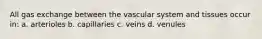 All gas exchange between the vascular system and tissues occur in: a. arterioles b. capillaries c. veins d. venules