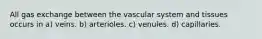 All gas exchange between the vascular system and tissues occurs in a) veins. b) arterioles. c) venules. d) capillaries.