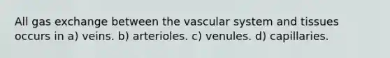 All gas exchange between the vascular system and tissues occurs in a) veins. b) arterioles. c) venules. d) capillaries.