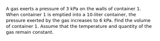 A gas exerts a pressure of 3 kPa on the walls of container 1. When container 1 is emptied into a 10-liter container, the pressure exerted by the gas increases to 6 kPa. Find the volume of container 1. Assume that the temperature and quantity of the gas remain constant.