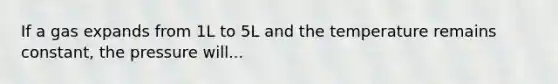 If a gas expands from 1L to 5L and the temperature remains constant, the pressure will...