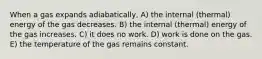 When a gas expands adiabatically, A) the internal (thermal) energy of the gas decreases. B) the internal (thermal) energy of the gas increases. C) it does no work. D) work is done on the gas. E) the temperature of the gas remains constant.