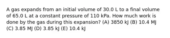 A gas expands from an initial volume of 30.0 L to a final volume of 65.0 L at a constant pressure of 110 kPa. How much work is done by the gas during this expansion? (A) 3850 kJ (B) 10.4 MJ (C) 3.85 MJ (D) 3.85 kJ (E) 10.4 kJ