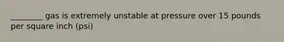 ________ gas is extremely unstable at pressure over 15 pounds per square inch (psi)