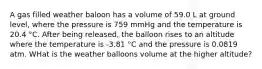 A gas filled weather baloon has a volume of 59.0 L at ground level, where the pressure is 759 mmHg and the temperature is 20.4 °C. After being released, the balloon rises to an altitude where the temperature is -3.81 °C and the pressure is 0.0819 atm. WHat is the weather balloons volume at the higher altitude?