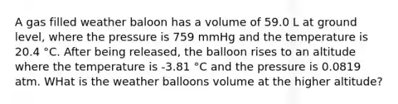 A gas filled weather baloon has a volume of 59.0 L at ground level, where the pressure is 759 mmHg and the temperature is 20.4 °C. After being released, the balloon rises to an altitude where the temperature is -3.81 °C and the pressure is 0.0819 atm. WHat is the weather balloons volume at the higher altitude?