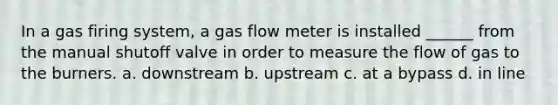 In a gas firing system, a gas flow meter is installed ______ from the manual shutoff valve in order to measure the flow of gas to the burners. a. downstream b. upstream c. at a bypass d. in line