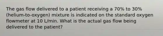 The gas flow delivered to a patient receiving a 70% to 30% (helium-to-oxygen) mixture is indicated on the standard oxygen flowmeter at 10 L/min. What is the actual gas flow being delivered to the patient?