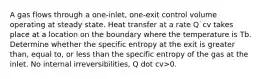 A gas flows through a one-inlet, one-exit control volume operating at steady state. Heat transfer at a rate Q˙cv takes place at a location on the boundary where the temperature is Tb. Determine whether the specific entropy at the exit is greater than, equal to, or less than the specific entropy of the gas at the inlet. No internal irreversibilities, Q dot cv>0.