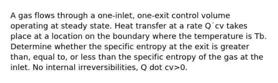 A gas flows through a one-inlet, one-exit control volume operating at steady state. Heat transfer at a rate Q˙cv takes place at a location on the boundary where the temperature is Tb. Determine whether the specific entropy at the exit is greater than, equal to, or less than the specific entropy of the gas at the inlet. No internal irreversibilities, Q dot cv>0.