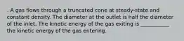 . A gas flows through a truncated cone at steady-state and constant density. The diameter at the outlet is half the diameter of the inlet. The kinetic energy of the gas exiting is ___________ the kinetic energy of the gas entering.