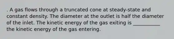 . A gas flows through a truncated cone at steady-state and constant density. The diameter at the outlet is half the diameter of the inlet. The kinetic energy of the gas exiting is ___________ the kinetic energy of the gas entering.