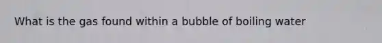 What is the gas found within a bubble of boiling water