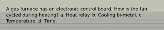 A gas furnace has an electronic control board. How is the fan cycled during heating? a. Heat relay. b. Cooling bi-metal. c. Temperature. d. Time.