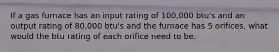 If a gas furnace has an input rating of 100,000 btu's and an output rating of 80,000 btu's and the furnace has 5 orifices, what would the btu rating of each orifice need to be.