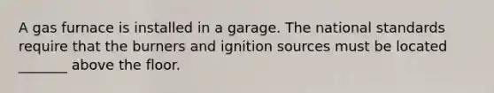 A gas furnace is installed in a garage. The national standards require that the burners and ignition sources must be located _______ above the floor.