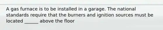 A gas furnace is to be installed in a garage. The national standards require that the burners and ignition sources must be located ______ above the floor