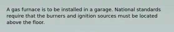 A gas furnace is to be installed in a garage. National standards require that the burners and ignition sources must be located above the floor.