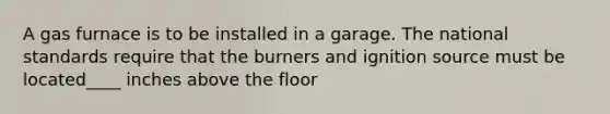 A gas furnace is to be installed in a garage. The national standards require that the burners and ignition source must be located____ inches above the floor