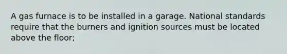 A gas furnace is to be installed in a garage. National standards require that the burners and ignition sources must be located above the floor;