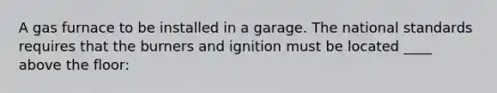 A gas furnace to be installed in a garage. The national standards requires that the burners and ignition must be located ____ above the floor: