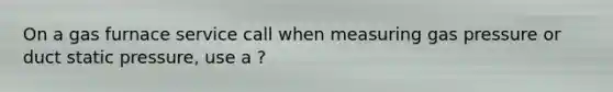 On a gas furnace service call when measuring gas pressure or duct static pressure, use a ?