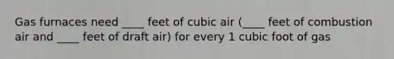 Gas furnaces need ____ feet of cubic air (____ feet of combustion air and ____ feet of draft air) for every 1 cubic foot of gas