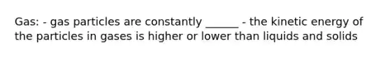 Gas: - gas particles are constantly ______ - the kinetic energy of the particles in gases is higher or lower than liquids and solids