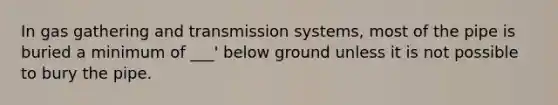 In gas gathering and transmission systems, most of the pipe is buried a minimum of ___' below ground unless it is not possible to bury the pipe.