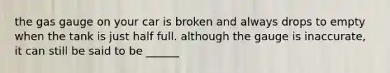 the gas gauge on your car is broken and always drops to empty when the tank is just half full. although the gauge is inaccurate, it can still be said to be ______