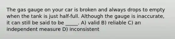 The gas gauge on your car is broken and always drops to empty when the tank is just half-full. Although the gauge is inaccurate, it can still be said to be _____. A) valid B) reliable C) an independent measure D) inconsistent