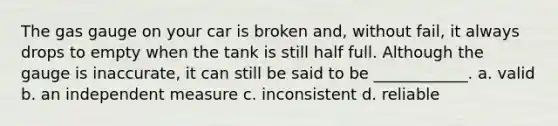 The gas gauge on your car is broken and, without fail, it always drops to empty when the tank is still half full. Although the gauge is inaccurate, it can still be said to be ____________. a. valid b. an independent measure c. inconsistent d. reliable