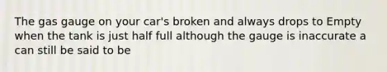 The gas gauge on your car's broken and always drops to Empty when the tank is just half full although the gauge is inaccurate a can still be said to be