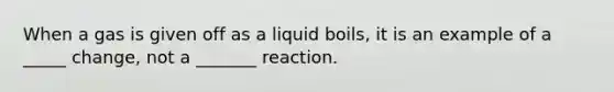 When a gas is given off as a liquid boils, it is an example of a _____ change, not a _______ reaction.